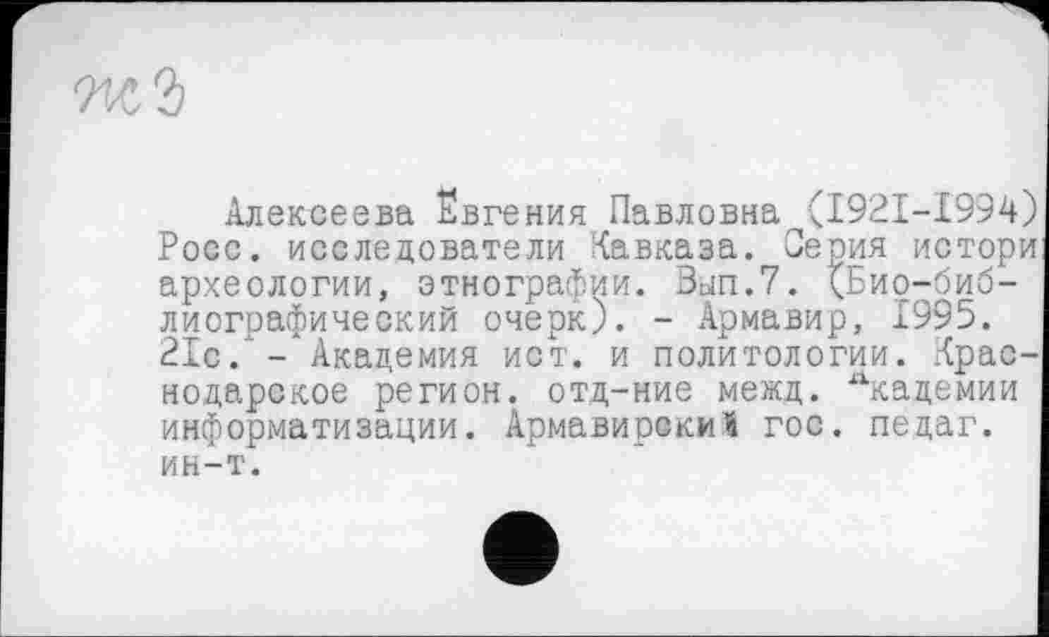 ﻿Wi
Алексеева Евгения Павловна <1921-1994) Росс, исследователи Кавказа. Серия истори археологии, этнографии. Вјп.7. (Био-библиографический очерк). - Армавир, 1995. 21с/- Академия ист. и политологии. Краснодарское регион, отд-ние межд. Лкадемии информатизации. Армавирский гос. педаг. ин-т.